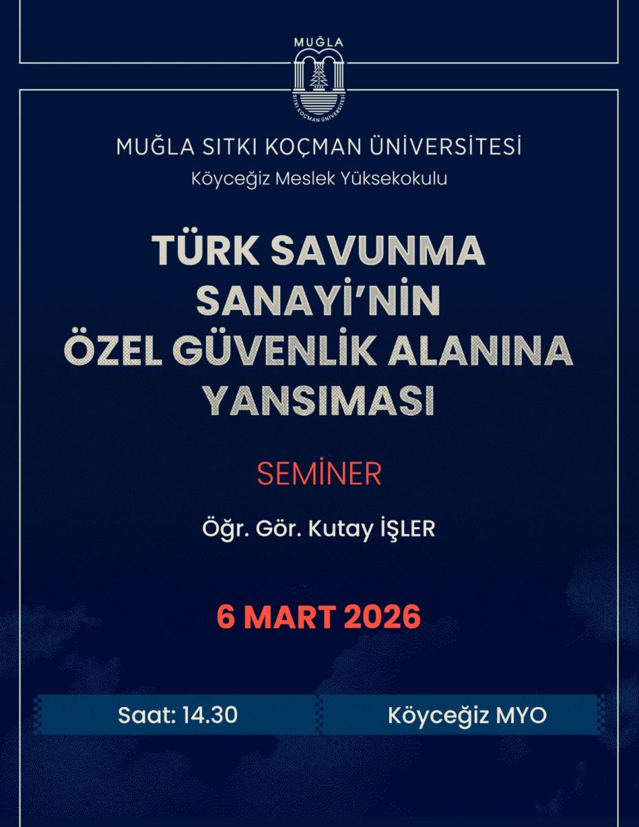 Genel içerik: Afiş, Muğla Sıtkı Koçman Üniversitesi Köyceğiz Meslek Yüksekokulu’nda düzenlenen bir semineri duyuruyor. Tasarım kapağında koyu mavi tonlar ağır basıyor; üst kısımda üniversite logosu ve kurum adı bulunuyor. Orta bölümde ise büyük beyaz başlık ve kırmızı renkli vurgu ile konuşmacı bilgileri yer alıyor. Alt bölümde tarih, saat ve yer bilgileri bulunuyor.  Üst bölüm: Muğla Sıtkı Koçman Üniversitesi logosu ve “Köyceğiz Meslek Yüksekokulu” yazıları yer alıyor.  Başlık ve konu:  Seminer başlığı: “Türk Savunma Sanayii’nin Özel Güvenlik Alanına Yansımasi” Konu teması: Savunma sanayii ile güvenlik alanındaki ilişki Konuşmacı:  Öğr. Gör. Kutay İşler Tarih ve saat:  6 Mart 2026 Saat: 14.30 Yer:  Köyceğiz MYO (Köyceğiz Meslek Yüksekokulu) Görsel öğeler:  Arka plan koyu mavi tonlarda, beyaz ve kırmızı metinler dikkat çekiyor. Tasarımda grid ve çizgilerle düzenli bir görünüm sağlanmış. Metin içeriği (özet):  Başlık: Türk Savunma Sanayii’nin Özel Güvenlik Alanına Yansımasi Seminer Konuşmacı: Öğr. Gör. Kutay İşler Tarih: 6 Mart 2026 Saat: 14.30 Yer: Köyceğiz MYO Konferans Salonu